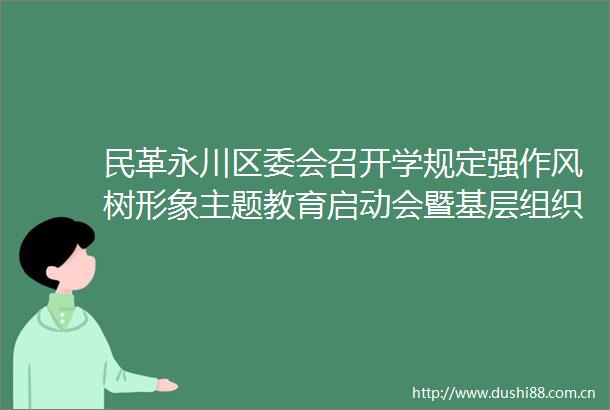 民革永川区委会召开学规定强作风树形象主题教育启动会暨基层组织换届工作会