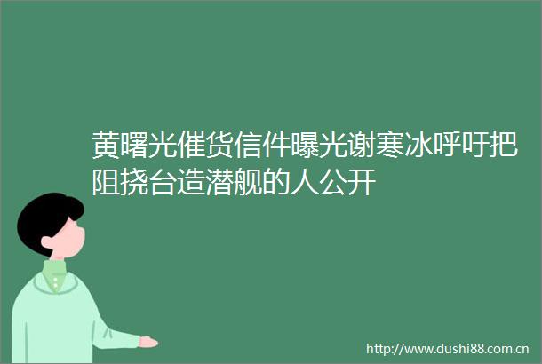 黄曙光催货信件谢寒冰呼吁把阻挠台造潜舰的人公开