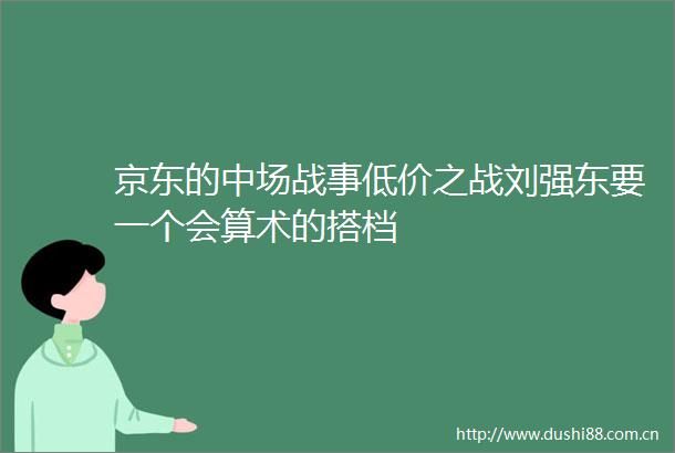 京东的中场战事低价之战刘强东要一个会算术的搭档