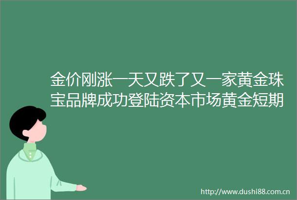 金价刚涨一天又跌了又一家黄金珠宝品牌成功登陆资本市场黄金短期探底了吗