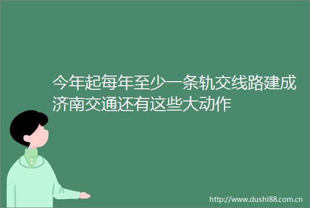今年起每年至少一条轨交线路建成济南交通还有这些大动作