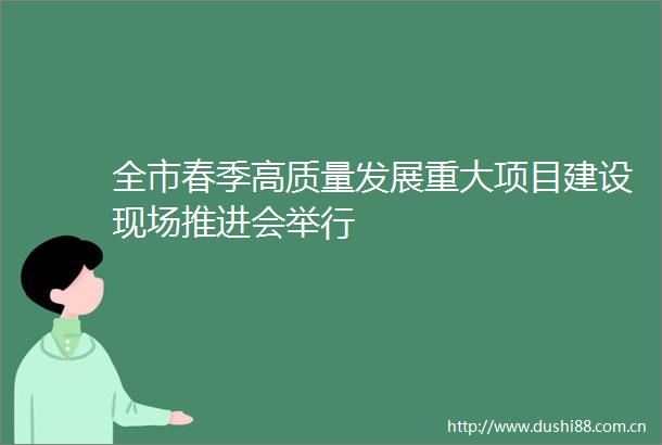 全市春季高质量发展重大项目建设现场推进会举行