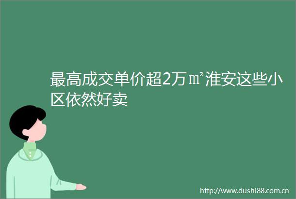 最高成交单价超2万㎡淮安这些小区依然好卖