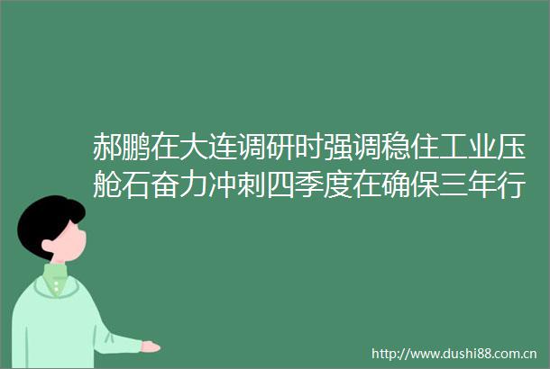 郝鹏在大连调研时强调稳住工业压舱石奋力冲刺四季度在确保三年行动首战告捷中更好发挥跳高队作用