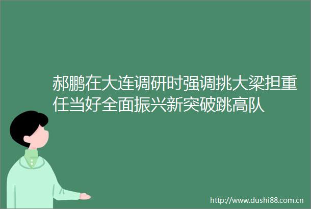 郝鹏在大连调研时强调挑大梁担重任当好全面振兴新突破跳高队