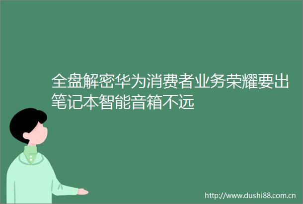 全盘解密华为消费者业务荣耀要出笔记本智能音箱不远