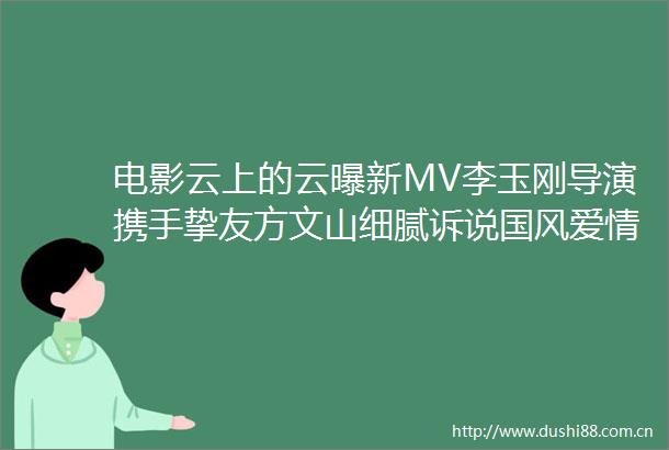 电影云上的云曝新MV李玉刚导演携手挚友方文山细腻诉说国风爱情