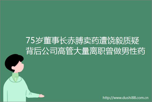 75岁董事长赤膊卖药遭饶毅质疑背后公司高管大量离职曾做男性药品保健品争议再起