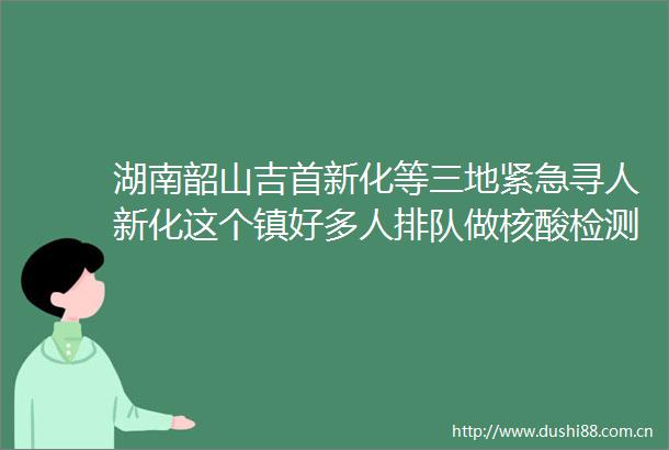 湖南韶山吉首新化等三地紧急寻人新化这个镇好多人排队做核酸检测