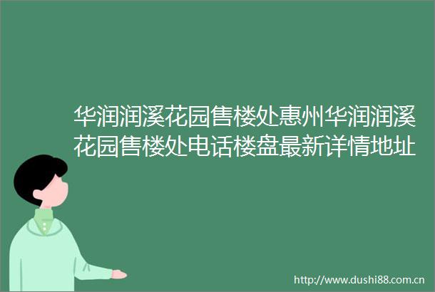 华润润溪花园售楼处惠州华润润溪花园售楼处电话楼盘最新详情地址户型价格