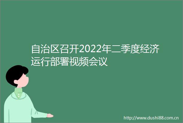 自治区召开2022年二季度经济运行部署视频会议