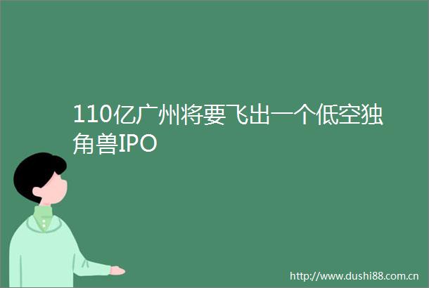 110亿广州将要飞出一个低空独角兽IPO