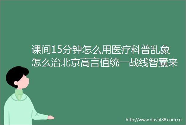 课间15分钟怎么用医疗科普乱象怎么治北京高言值统一战线智囊来献策