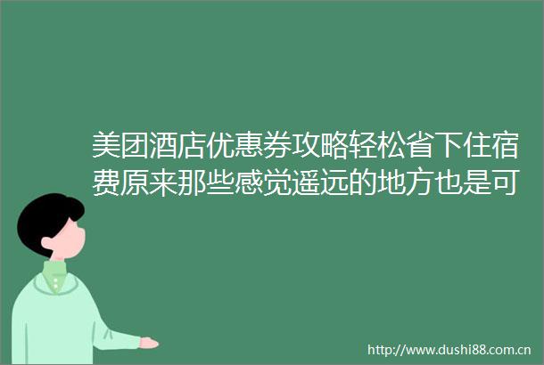 美团酒店优惠券攻略轻松省下住宿费原来那些感觉遥远的地方也是可以到达的