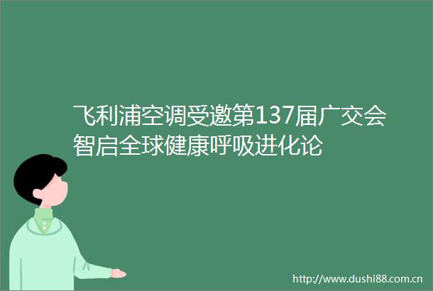 飞利浦空调受邀第137届广交会智启全球健康呼吸进化论