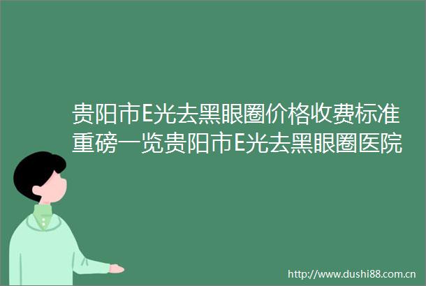 贵阳市E光去黑眼圈价格收费标准重磅一览贵阳市E光去黑眼圈医院都怎么收费