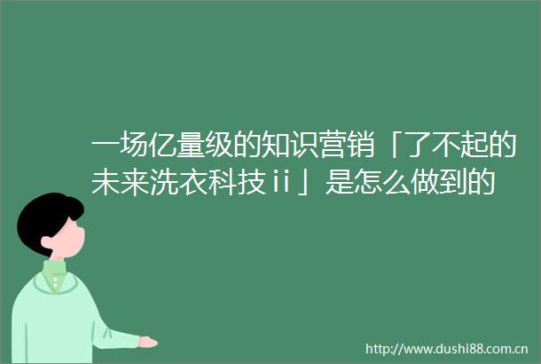 一场亿量级的知识营销「了不起的未来洗衣科技ⅱ」是怎么做到的