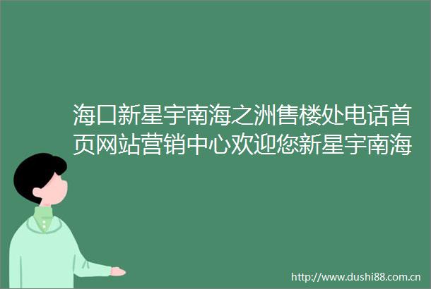 海口新星宇南海之洲售楼处电话首页网站营销中心欢迎您新星宇南海之洲楼盘详情户型价格地址售楼电话