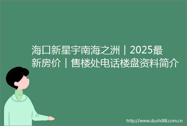 海口新星宇南海之洲︱2025最新房价︱售楼处电话楼盘资料简介