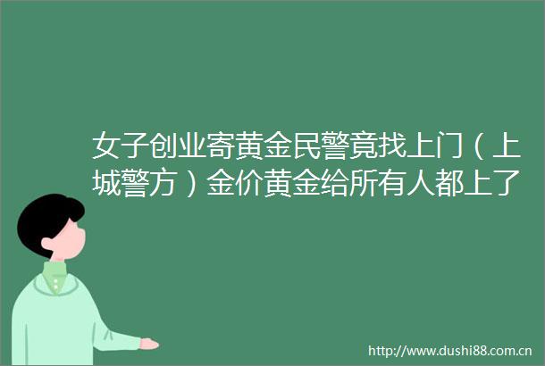 女子创业寄黄金竟找上门（上城警方）金价黄金给所有人都上了一课反邪教的微博视频