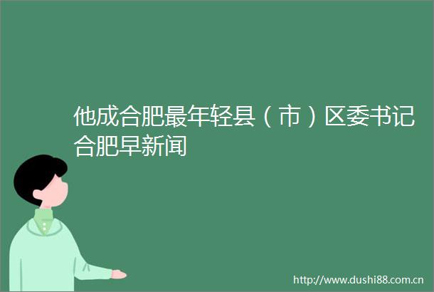 他成合肥最年轻县（市）区委书记合肥早新闻