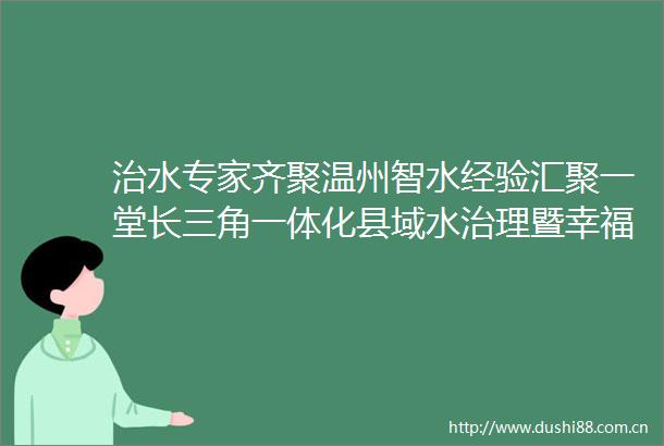 治水专家齐聚温州智水经验汇聚一堂长三角一体化县域水治理暨幸福河湖创新发展论坛在温举行