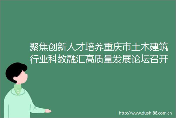 聚焦创新人才培养重庆市土木建筑行业科教融汇高质量发展论坛召开
