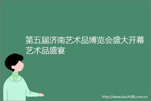 第五届济南艺术品博览会盛大开幕艺术品盛宴