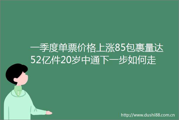一季度单票价格上涨85包裹量达52亿件20岁中通下一步如何走