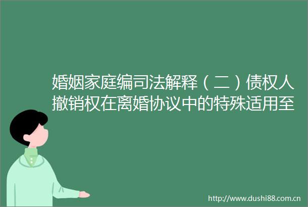 婚姻家庭编司法解释（二）债权人撤销权在离婚协议中的特殊适用至正开放麦