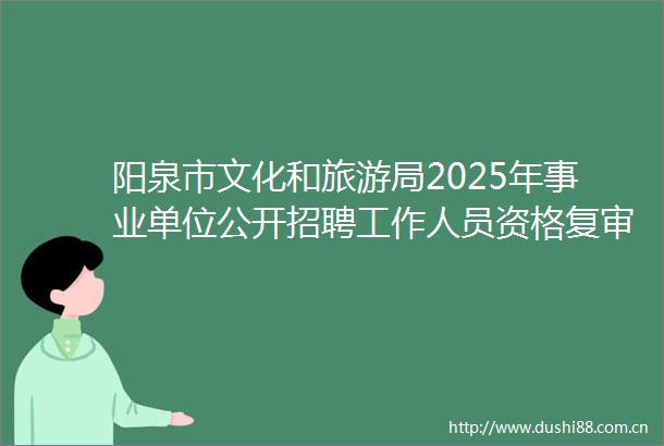 阳泉市文化和旅游局2025年事业单位公开招聘工作人员资格复审公告