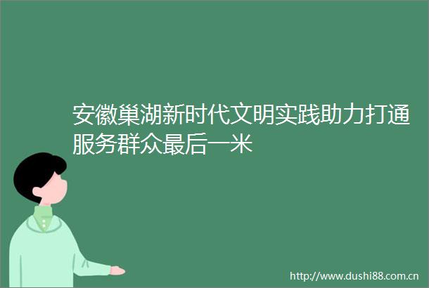 安徽巢湖新时代文明实践助力打通服务群众最后一米
