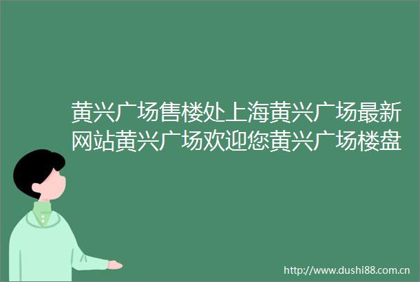 黄兴广场售楼处上海黄兴广场最新网站黄兴广场欢迎您黄兴广场楼盘详情