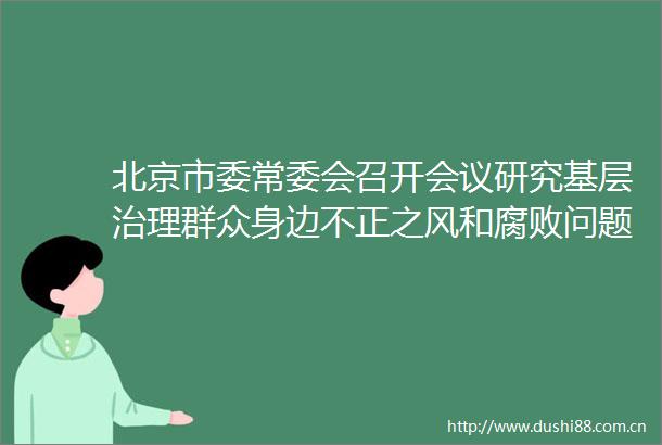 北京市委常委会召开会议研究基层治理群众身边不正之风和问题集中整治工作等事项