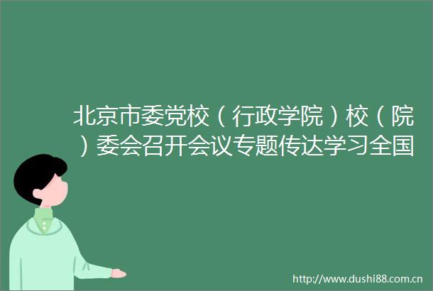 北京市委党校（行政学院）校（院）委会召开会议专题传达学习全国党校（行政学院）校（院）长会议精神