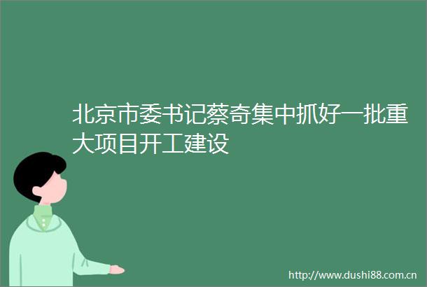 北京市委书记蔡奇集中抓好一批重大项目开工建设