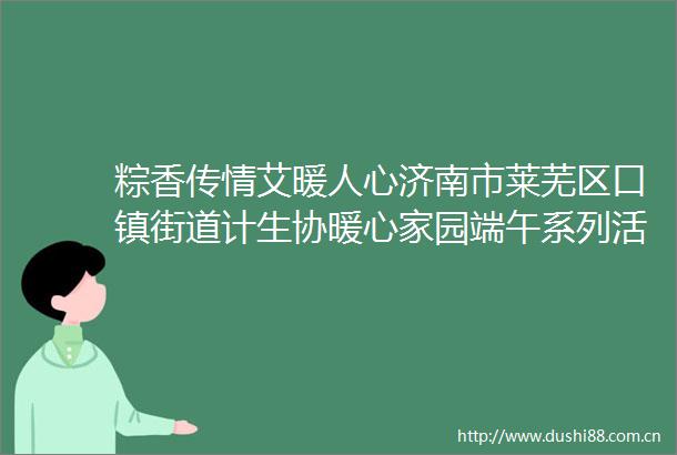 粽香传情艾暖人心济南市莱芜区口镇街道计生协暖心家园端午系列活动温情绽放