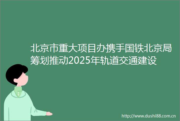 北京市重大项目办携手国铁北京局筹划推动2025年轨道交通建设