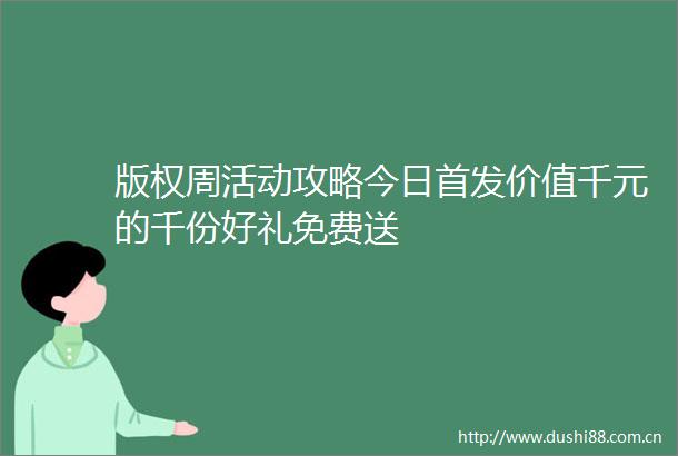 版权周活动攻略今日首发价值千元的千份好礼免费送