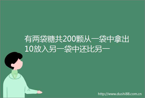 有两袋糖共200颗从一袋中拿出10放入另一袋中还比另一