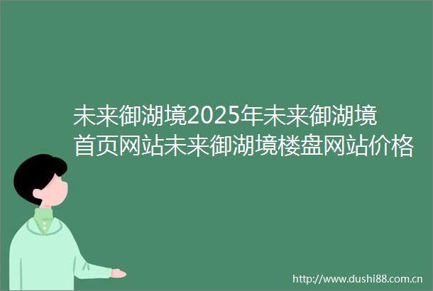 未来御湖境2025年未来御湖境首页网站未来御湖境楼盘网站价格户型