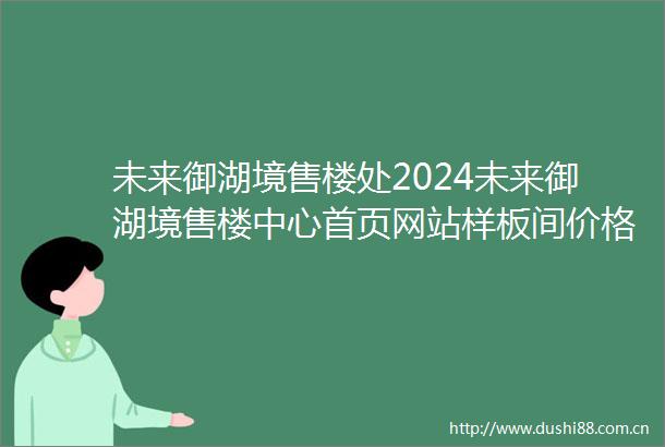 未来御湖境售楼处2024未来御湖境售楼中心首页网站样板间价格户型