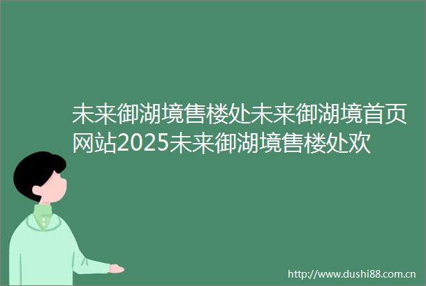 未来御湖境售楼处未来御湖境首页网站2025未来御湖境售楼处欢迎您未来御湖境最新房价户型