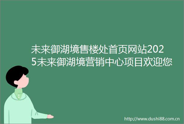 未来御湖境售楼处首页网站2025未来御湖境营销中心项目欢迎您未来御湖境售楼处电话地址备案价楼盘详情