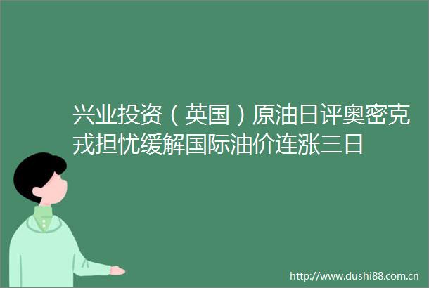 兴业投资（英国）原油日评奥密克戎担忧缓解国际油价连涨三日