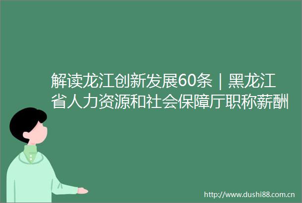 解读龙江创新发展60条｜黑龙江省人力资源和社会保障厅职称薪酬社保三箭齐发