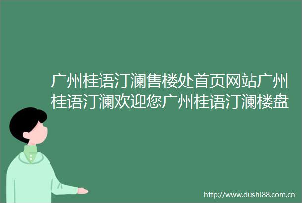 广州桂语汀澜售楼处首页网站广州桂语汀澜欢迎您广州桂语汀澜楼盘详情户型价格地址售楼处