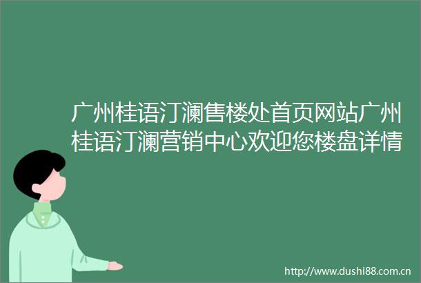 广州桂语汀澜售楼处首页网站广州桂语汀澜营销中心欢迎您楼盘详情最新价格户型图容积率售楼处