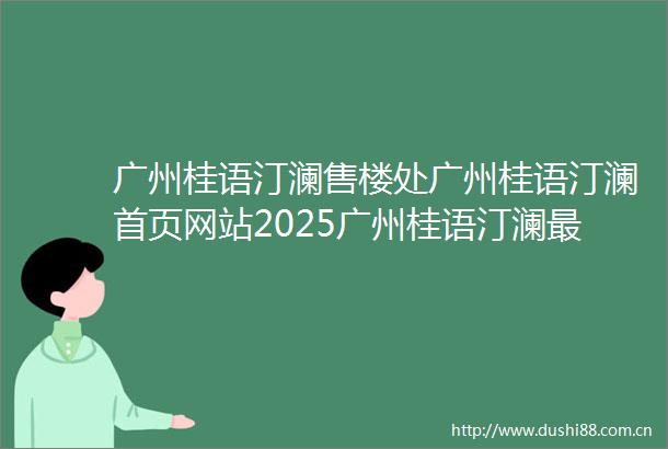 广州桂语汀澜售楼处广州桂语汀澜首页网站2025广州桂语汀澜最新房价广州桂语汀澜最新户型配套