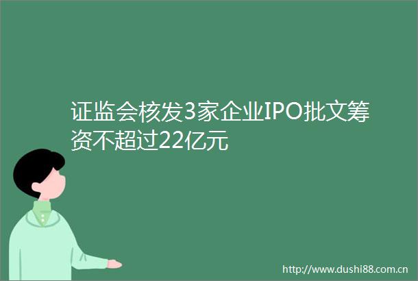 证监会核发3家企业IPO批文筹资不超过22亿元